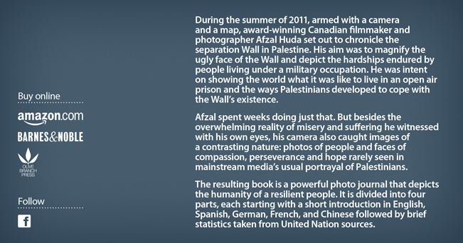 During the summer of 2011, armed with a camera and a map, award-winning Canadian filmmaker and photographer Afzal Huda set out to chronicle the separation Wall in Palestine. His aim was to magnify the ugly face of the Wall and depict the hardships endured by people living under a military occupation. He was intent on showing the world what it was like to live in an open air prison and the ways Palestinians developed to cope with the Wall’s existence. Afzal spent weeks doing just that. But besides the overwhelming reality of misery and suffering he witnessed with his own eyes, his camera also caught images of a contrasting nature: photos of people and faces of compassion, perseverance and hope rarely seen in mainstream media’s usual portrayal of Palestinians. The resulting book is a powerful photo journal that depicts the humanity of a resilient people. It is divided into four parts, each starting with a short introduction in English, Spanish, German, French, and Chinese followed by brief statistics taken from United Nation sources. 